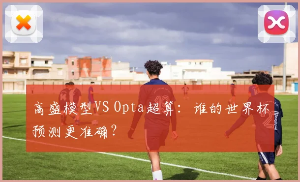 高盛模型VS Opta超算:谁的世界杯预测更准确?