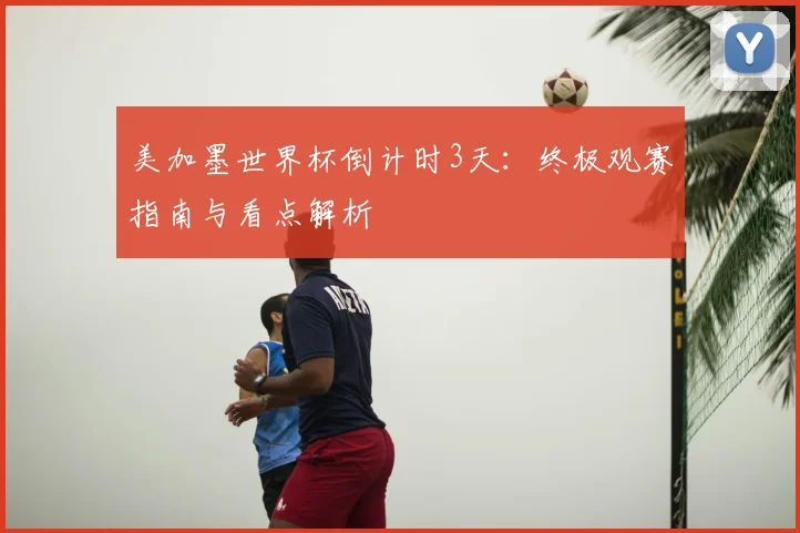 美加墨世界杯倒计时3天:终极观赛指南与看点解析